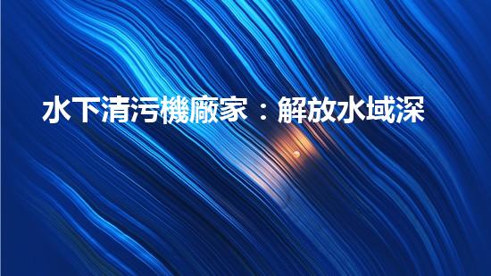 水下清污機廠家：解放水域深處的垃圾，誰將成為環(huán)保英雄？